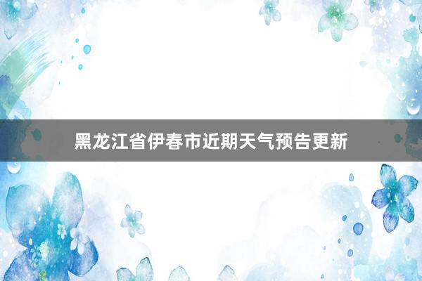 黑龙江省伊春市近期天气预告更新