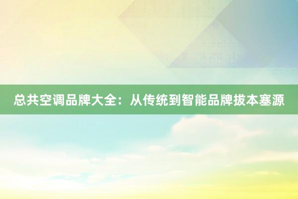 总共空调品牌大全：从传统到智能品牌拔本塞源