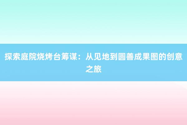 探索庭院烧烤台筹谋：从见地到圆善成果图的创意之旅